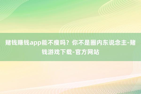 赌钱赚钱app能不瘦吗？你不是圈内东说念主-赌钱游戏下载-官方网站