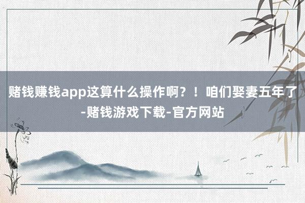 赌钱赚钱app这算什么操作啊？！咱们娶妻五年了-赌钱游戏下载-官方网站