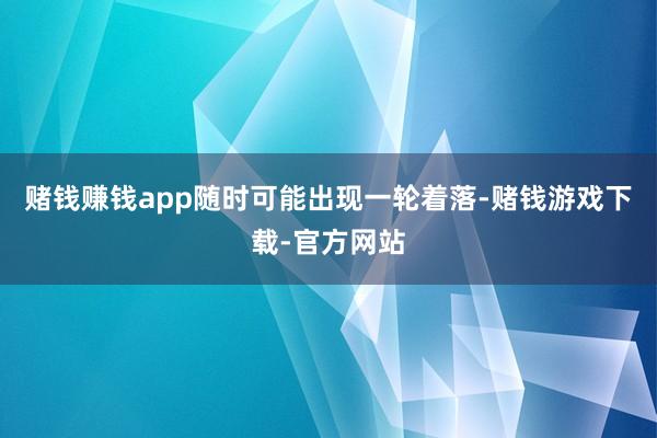 赌钱赚钱app随时可能出现一轮着落-赌钱游戏下载-官方网站