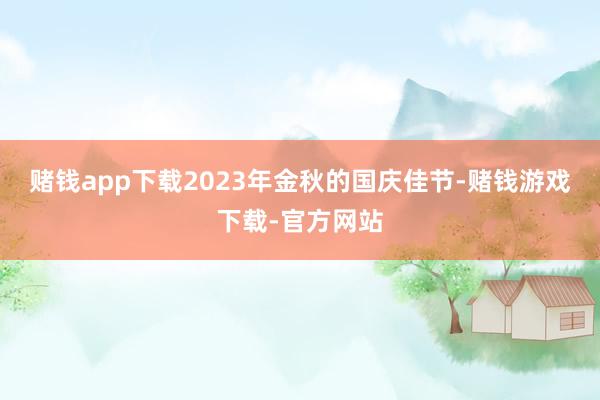 赌钱app下载2023年金秋的国庆佳节-赌钱游戏下载-官方网站