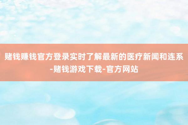 赌钱赚钱官方登录实时了解最新的医疗新闻和连系-赌钱游戏下载-官方网站