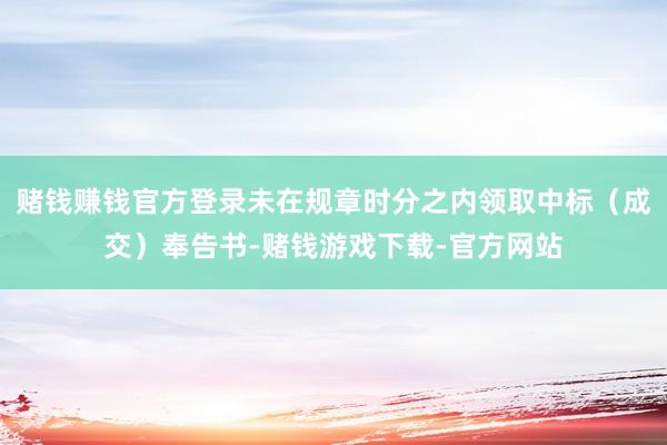 赌钱赚钱官方登录未在规章时分之内领取中标（成交）奉告书-赌钱游戏下载-官方网站