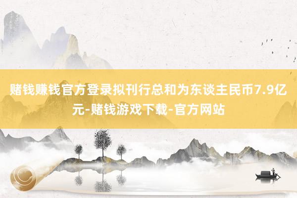 赌钱赚钱官方登录拟刊行总和为东谈主民币7.9亿元-赌钱游戏下载-官方网站