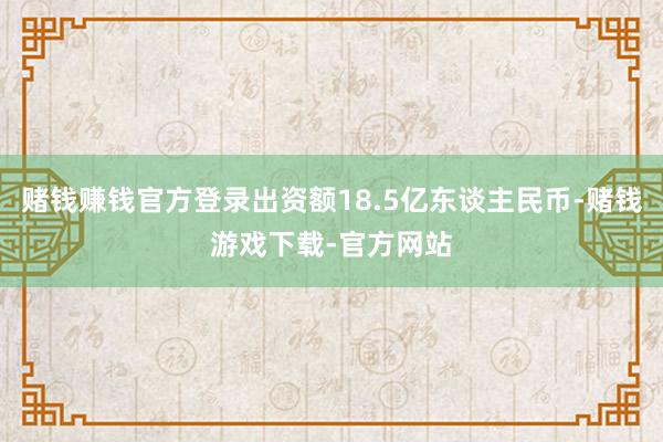 赌钱赚钱官方登录出资额18.5亿东谈主民币-赌钱游戏下载-官方网站