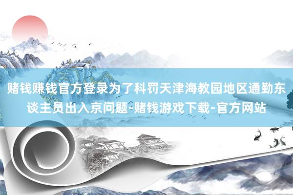 赌钱赚钱官方登录为了科罚天津海教园地区通勤东谈主员出入京问题-赌钱游戏下载-官方网站