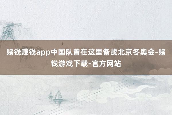 赌钱赚钱app中国队曾在这里备战北京冬奥会-赌钱游戏下载-官方网站