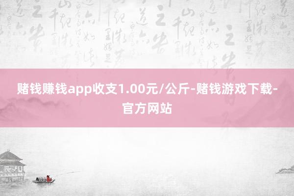 赌钱赚钱app收支1.00元/公斤-赌钱游戏下载-官方网站