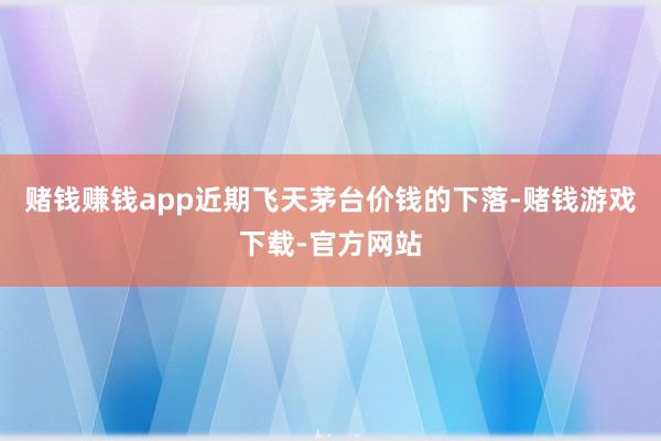 赌钱赚钱app　　近期飞天茅台价钱的下落-赌钱游戏下载-官方网站