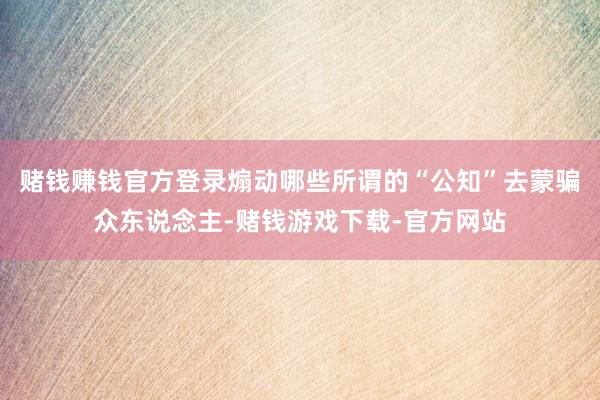 赌钱赚钱官方登录煽动哪些所谓的“公知”去蒙骗众东说念主-赌钱游戏下载-官方网站