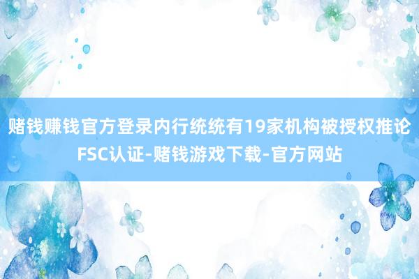 赌钱赚钱官方登录内行统统有19家机构被授权推论FSC认证-赌钱游戏下载-官方网站