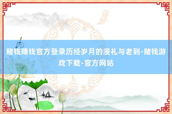 赌钱赚钱官方登录历经岁月的浸礼与老到-赌钱游戏下载-官方网站