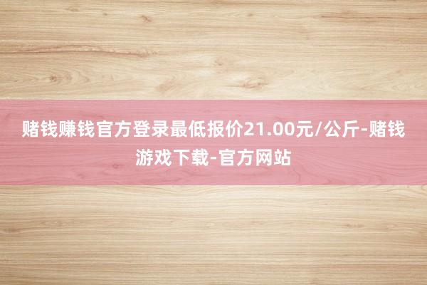 赌钱赚钱官方登录最低报价21.00元/公斤-赌钱游戏下载-官方网站