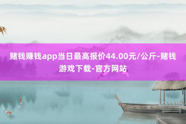 赌钱赚钱app当日最高报价44.00元/公斤-赌钱游戏下载-官方网站