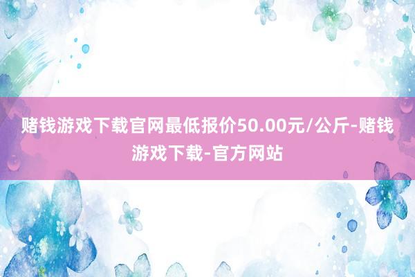 赌钱游戏下载官网最低报价50.00元/公斤-赌钱游戏下载-官方网站