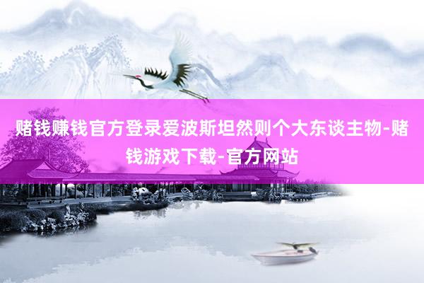 赌钱赚钱官方登录爱波斯坦然则个大东谈主物-赌钱游戏下载-官方网站