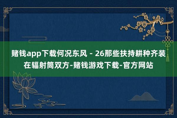 赌钱app下载何况东风 - 26那些扶持耕种齐装在辐射筒双方-赌钱游戏下载-官方网站