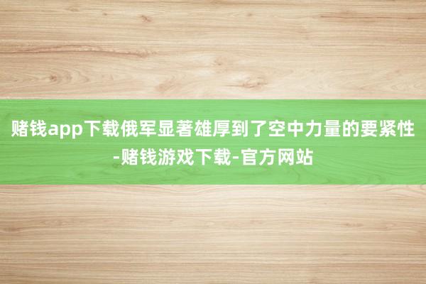 赌钱app下载俄军显著雄厚到了空中力量的要紧性-赌钱游戏下载-官方网站