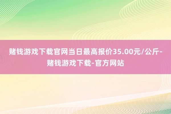 赌钱游戏下载官网当日最高报价35.00元/公斤-赌钱游戏下载-官方网站