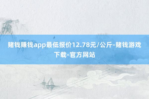 赌钱赚钱app最低报价12.78元/公斤-赌钱游戏下载-官方网站