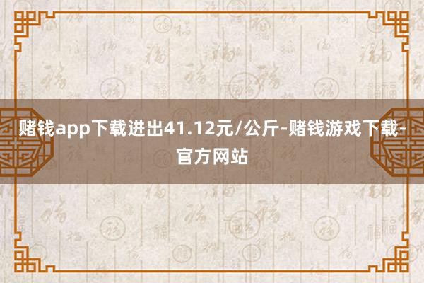 赌钱app下载进出41.12元/公斤-赌钱游戏下载-官方网站