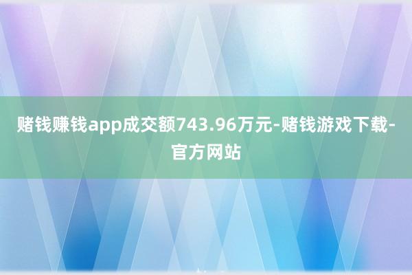 赌钱赚钱app成交额743.96万元-赌钱游戏下载-官方网站