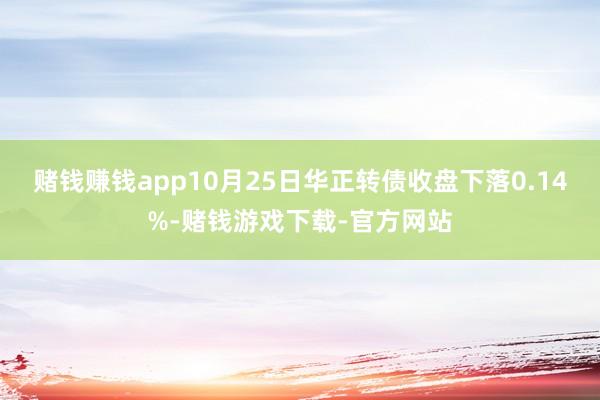 赌钱赚钱app10月25日华正转债收盘下落0.14%-赌钱游戏下载-官方网站