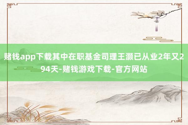 赌钱app下载其中在职基金司理王灏已从业2年又294天-赌钱游戏下载-官方网站