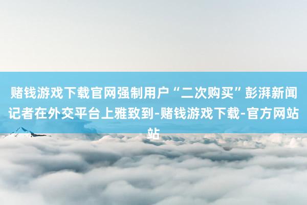 赌钱游戏下载官网强制用户“二次购买”彭湃新闻记者在外交平台上雅致到-赌钱游戏下载-官方网站