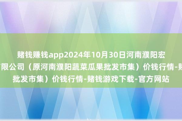 赌钱赚钱app2024年10月30日河南濮阳宏进农副产物批发市集有限公司（原河南濮阳蔬菜瓜果批发市集）价钱行情-赌钱游戏下载-官方网站