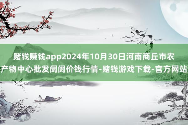 赌钱赚钱app2024年10月30日河南商丘市农产物中心批发阛阓价钱行情-赌钱游戏下载-官方网站