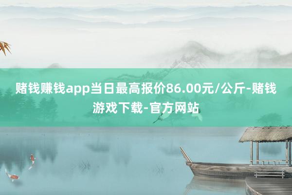 赌钱赚钱app当日最高报价86.00元/公斤-赌钱游戏下载-官方网站