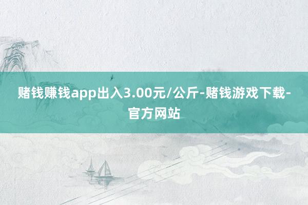 赌钱赚钱app出入3.00元/公斤-赌钱游戏下载-官方网站