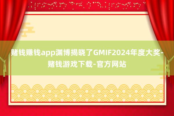 赌钱赚钱app渊博揭晓了GMIF2024年度大奖-赌钱游戏下载-官方网站