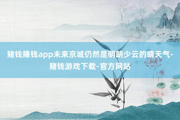 赌钱赚钱app未来京城仍然是明朗少云的晴天气-赌钱游戏下载-官方网站