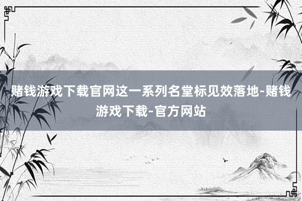 赌钱游戏下载官网这一系列名堂标见效落地-赌钱游戏下载-官方网站