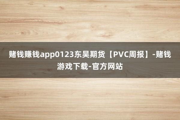 赌钱赚钱app0123东吴期货【PVC周报】-赌钱游戏下载-官方网站