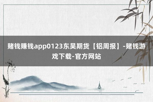 赌钱赚钱app0123东吴期货【铝周报】-赌钱游戏下载-官方网站