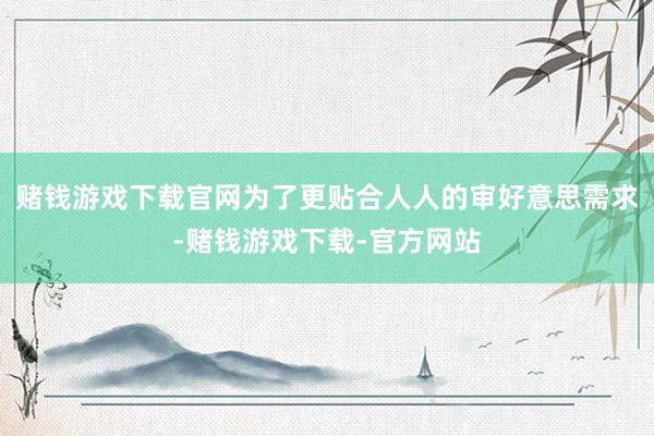 赌钱游戏下载官网为了更贴合人人的审好意思需求-赌钱游戏下载-官方网站