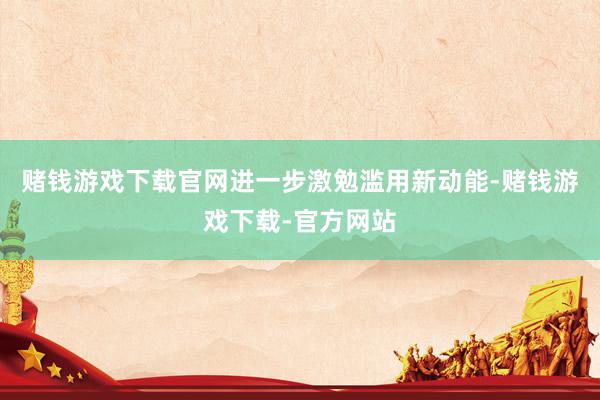 赌钱游戏下载官网进一步激勉滥用新动能-赌钱游戏下载-官方网站