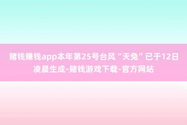 赌钱赚钱app本年第25号台风“天兔”已于12日凌晨生成-赌钱游戏下载-官方网站