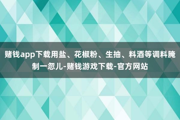 赌钱app下载用盐、花椒粉、生抽、料酒等调料腌制一忽儿-赌钱游戏下载-官方网站