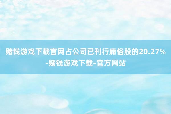 赌钱游戏下载官网占公司已刊行庸俗股的20.27%-赌钱游戏下载-官方网站