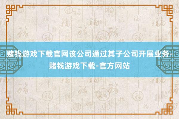 赌钱游戏下载官网该公司通过其子公司开展业务-赌钱游戏下载-官方网站