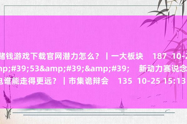 赌钱游戏下载官网潜力怎么？丨一大板块    187  10-29 12:27     18&#39;53&#39;&#39;    新动力赛说念大涨 光伏和锂电谁能走得更远？｜市集诡辩会    135  10-25 15:13     一财最热    点击关闭-赌钱游戏下载-官方网站