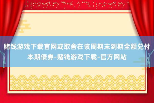 赌钱游戏下载官网或取舍在该周期末到期全额兑付本期债券-赌钱游戏下载-官方网站