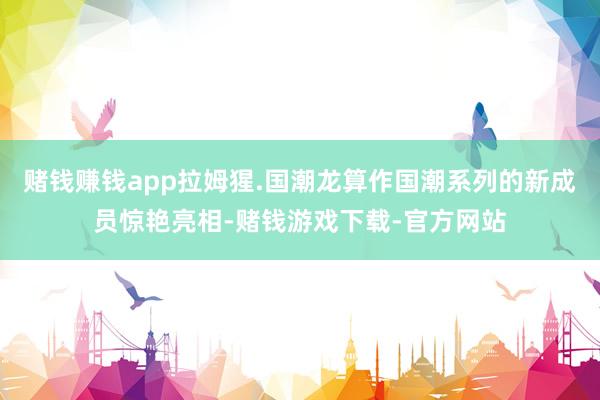 赌钱赚钱app拉姆猩.国潮龙算作国潮系列的新成员惊艳亮相-赌钱游戏下载-官方网站