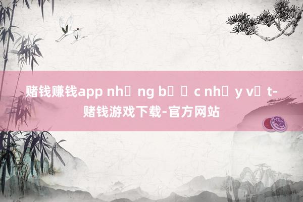 赌钱赚钱app những bước nhảy vọt-赌钱游戏下载-官方网站