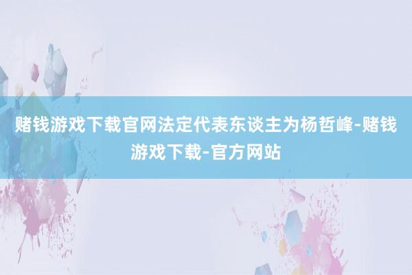 赌钱游戏下载官网法定代表东谈主为杨哲峰-赌钱游戏下载-官方网站