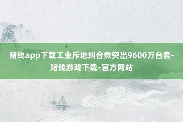 赌钱app下载工业斥地纠合数突出9600万台套-赌钱游戏下载-官方网站