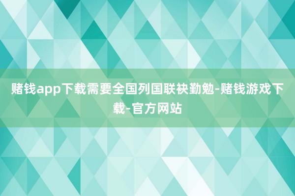 赌钱app下载需要全国列国联袂勤勉-赌钱游戏下载-官方网站